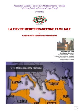 1
Association Marocaine de la Fièvre Méditerranéenne Familiale
‫اٌدّؼ١ح‬‫اٌّغشت١ح‬‫ألِشاع‬ّٝ‫ز‬‫اٌثسش‬‫اٌث١غ‬‫اٌّرٛعؾ‬‫اٌؼائٍ١ح‬
(AMFMF)
LA FIEVRE MEDITERRANEENNE FAMILIALE
ET
AUTRES FIEVRES HEREDITAIRES RECURRENTES
Dossier réalisé par le
Dr Khadija Moussayer
Vice- présidente de l’AMFMF
Présidente de l’Association Marocaine
Des maladies Auto-immunes
et systémiques (AMMAIS)
 