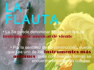 LA
FLAUTA
• La Se puede denominar flauta a un tipo de
instrumento musical de viento.
• Por la sencillez de su construcción, puede
que sea uno de los instrumentos más
antiguos, pues con diversas formas se
encuentra en todas las culturas.
 