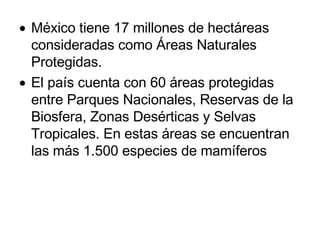 México tiene 17 millones de hectáreas consideradas como Áreas Naturales Protegidas. El país cuenta con 60 áreas protegidas entre Parques Nacionales, Reservas de la Biosfera, Zonas Desérticas y Selvas Tropicales. En estas áreas se encuentran las más 1.500 especies de mamíferos  