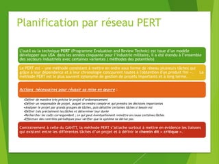 Planification par réseau PERT
L’outil ou la technique PERT (Programme Evaluation and Review Technic) est issue d’un modèle
développer aux USA dans les années cinquante pour l’industrie militaire, il a été étendu à l’ensemble
des secteurs industriels avec certaines variantes ( méthodes des potentiels)
Le PERT est « une méthode consistant à mettre en ordre sous forme de réseau plusieurs tâches qui
grâce à leur dépendance et à leur chronologie concourent toutes à l'obtention d'un produit fini ». La
méthode PERT est le plus souvent synonyme de gestion de projets importants et à long terme.
Actions nécessaires pour réussir sa mise en œuvre :
•Définir de manière très précise le projet d’ordonnancement
•Définir un responsable de projet, auquel on rendra compte et qui prendra les décisions importantes
•Analyser le projet par grands groupes de tâches, puis détailler certaines tâches si besoin est
•Définir très précisément les tâches et déterminer leur durée
•Rechercher les coûts correspondant ; ce qui peut éventuellement remettre en cause certaines tâches
•Effectuer des contrôles périodiques pour vérifier que le système ne dérive pas.
Contrairement à celle du GANTT, la méthode PERT s’attache surtout à mettre en évidence les liaisons
qui existent entre les différentes tâches d’un projet et à définir le chemin dit « critique ».
 