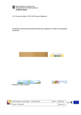 i) 1 N cap a la dreta i 4,5 N i 5,5 N cap a l’esquerra:
4. Dibuixa de forma aproximada les forces que s’apliquen en cada una d’aquestes
situacions.
1.Dibuixa la força resultant
PC2 Ensenyament - Aprenentatge Les forces 2 ESO Versió 1 26/09/2014
Elaborat : Montse Sans Pàgina 3 de 5
 