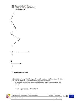 a)
b)
c)
d)
El pes dels cossos
1.Els pares han comprat un llum per al menjador de casa que fa un metre de llarg.
Si el llum té un pes de 10 N, contesta les preguntes següents:
Si només el pengem d’un cable, quin pes suporta per estar en equilibri de
forces?
I si el pengem de dos cables alhora?
PC2 Ensenyament - Aprenentatge Les forces 2 ESO Versió 1 26/09/2014
Elaborat : Montse Sans Pàgina 4 de 5
 