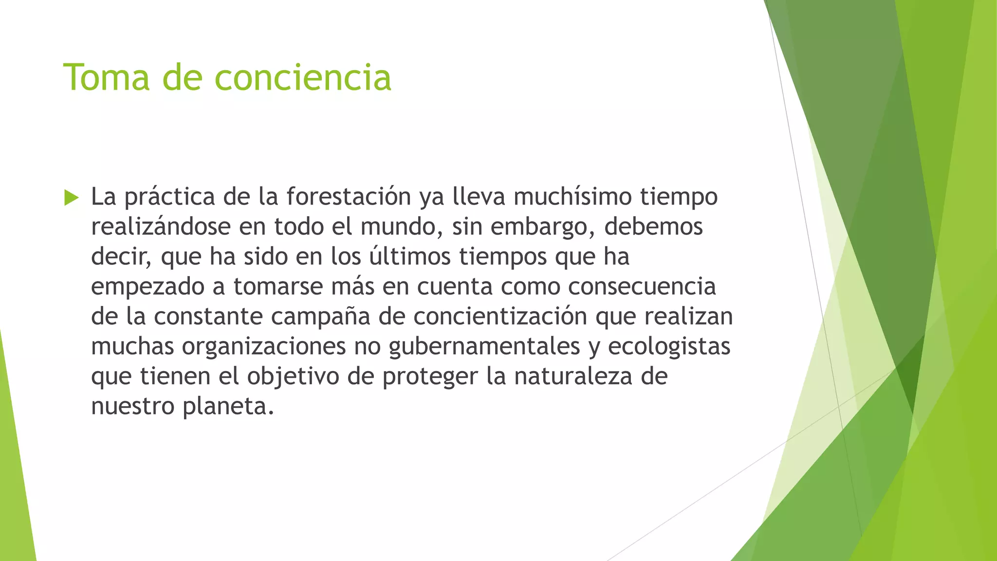 Toma de conciencia
La práctica de la forestación ya lleva muchísimo tiempo
realizándose en todo el mundo, sin embargo, debemos
decir, que ha sido en los últimos tiempos que ha
empezado a tomarse más en cuenta como consecuencia
de la constante campaña de concientización que realizan
muchas organizaciones no gubernamentales y ecologistas
que tienen el objetivo de proteger la naturaleza de
nuestro planeta.