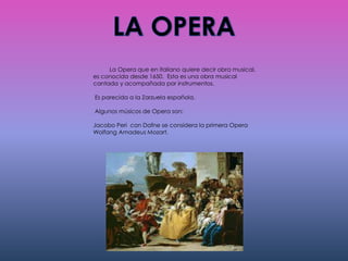 La Opera que en italiano quiere decir obra musical,
es conocida desde 1650. Esta es una obra musical
cantada y acompañada por instrumentos.
Es parecida a la Zarzuela española.
Algunos músicos de Opera son:
Jacobo Peri con Dafne se considera la primera Opera
Wolfang Amadeus Mozart.
 