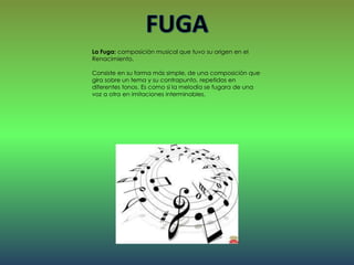 La Fuga: composición musical que tuvo su origen en el
Renacimiento.
Consiste en su forma más simple, de una composición que
gira sobre un tema y su contrapunto, repetidos en
diferentes tonos. Es como si la melodía se fugara de una
voz a otra en imitaciones interminables.
 