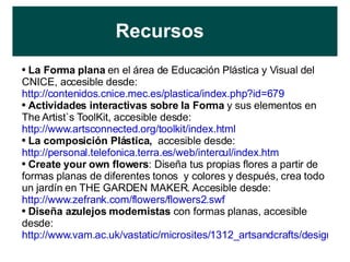 Recursos La Forma plana  en el área de Educación Plástica y Visual del CNICE, accesible desde:  http://contenidos.cnice.mec.es/plastica/index.php?id=679 Actividades interactivas sobre la Forma  y sus elementos en The Artist`s ToolKit, accesible desde:  http://www.artsconnected.org/toolkit/index.html   La composición Plástica,  accesible desde:  http://personal.telefonica.terra.es/web/intercul/index.htm   Create your own flowers : Diseña tus propias flores a partir de formas planas de diferentes tonos  y colores y después, crea todo un jardín en THE GARDEN MAKER. Accesible desde:  http://www.zefrank.com/flowers/flowers2.swf   Diseña azulejos modernistas  con formas planas, accesible desde:  http://www.vam.ac.uk/vastatic/microsites/1312_artsandcrafts/design_a_tile/   