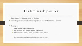Les famílies de paraules
• Les paraules es poden agrupar en famílies.
• Totes les paraules d’una família comparteixen una arrel comuna o lexema.
• Exemples:
• Mar, submarí, marí, submarinista
• Ric, ricament, rica, enriquir, riquesa, enriquiment
• Mirar, mirador, miratge, mirall, emmirallat, mirarà, mirem
• Per tant, els lexemes d’aquestes famílies són: mar-, ric-, mir-.
 