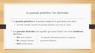 La paraula primitiva i les derivades
• La paraula primitiva és la paraula simple de la qual deriven les altres.
• Així dels exemples anteriors les paraules primitives són: mar, ric i mirar.
• Les paraules derivades són aquelles que tenen l’arrel i un o més morfemes
derivatius.
• Mar: marí, submarí Les paraules derivades pertanyen a categories
• Ric: enriquir, ricament gramaticals diferents.
• Mirar: mirall, mirem
 