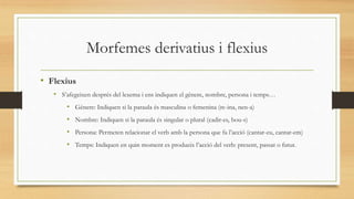 Morfemes derivatius i flexius
• Flexius
• S’afegeixen després del lexema i ens indiquen el gènere, nombre, persona i temps…
• Gènere: Indiquen si la paraula és masculina o femenina (re-ina, nen-a)
• Nombre: Indiquen si la paraula és singular o plural (cadir-es, bou-s)
• Persona: Permeten relacionar el verb amb la persona que fa l’acció (cantar-eu, cantar-em)
• Temps: Indiquen en quin moment es produeix l’acció del verb: present, passat o futur.
 