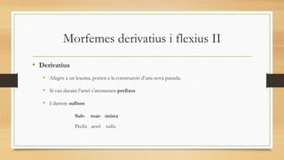 Morfemes derivatius i flexius II
• Derivatius
• Afegits a un lexema, porten a la construcció d’una nova paraula.
• Si van davant l’arrel s’anomenen prefixos
• I darrere sufixos
Sub- mar- -inista
Prefix arrel sufix
 