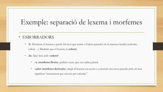 Exemple: separació de lexema i morfemes
• ESBORRADORS
• 1r. Destriem el lexema a partir del mot que tenim i d’altres paraules de la mateixa família (calcular,
càlcul…). Deduïm que el lexema és esborr-
• 2n. Què fem amb –adors?
• –s (morfema flexiu): podem veure que ens indica plural.
• -ador (morfema derivatiu): afegit al lexema ens porta a construir una nova paraula amb un nou
significat “instrument que serveix per calcular.”
 