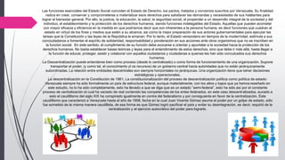 Las funciones esenciales del Estado Social coinciden el Estado de Derecho, los pactos, tratados y convenios suscritos por Venezuela. Su finalidad
radica en crear, conservar y comprometerse a materializar esos derechos para satisfacer las demandas y necesidades de sus habitantes para
lograr el bienestar general. Por ello, la justicia, la educación, la salud, la seguridad social, el propender a un desarrollo integral de la sociedad y del
individuo, el establecimiento y la protección de los derechos humanos, siendo funciones indelegables del Estado. Aquellas que pueden acometer
con mayor eficacia y eficiencia en la medida en que podríamos decir que son inherentes a la persona humana, es decir funciones que cuadran al
estado en virtud de los fines y medios que estén a su alcance, asi como la mejor preparación de sus actores gubernamentales para ejecutar las
tareas que la Constitución y las leyes de la República le emanan. Por lo tanto, el Estado venezolano en tiempos de la modernidad, estimula a sus
conciudadanos a fomentar el espíritu de solidaridad, responsabilidad y ponderación en sus acciones ante otros organismos que no se inscriben en
la función social. En este sentido, el cumplimiento de su función debe avocarse a orientar y apuntalar a la sociedad hacia la protección de los
derechos humanos. No basta establecer bases teóricas y leyes para el entendimiento de estos derechos, sino que debe ir más allá, hasta llegar a
la función de educar, proteger, asistir y colaborar con aquellos ciudadanos y ciudadanas a quienes les han sido conculcados sus derechos
humanos.
La Descentralización puede entenderse bien como proceso (desde lo centralizado) o como forma de funcionamiento de una organización. Supone
transportar el poder, (y como tal, el conocimiento yl os recursos) de un gobierno central hacia autoridades que no están jerárquicamente
subordinadas. La relación entre entidades descéntrales son siempre horizontales no jerárquicas. Una organización tiene que tomar decisiones
estratégicas y operacionales.
La descentralización en la Constitución de 1961, La constitucionalización del proceso de descentralización política como política de estado:
Venezuela siempre ha sido formalmente un país de estructura federal, aunque materialmente, con los altos y bajos que ya hemos reseñado en
este estudio, no lo ha sido completamente, esto ha llevado a que se diga que es un estado “semi-federal”, esto ha sido así por el constante
proceso de centralización el cual ha vaciado de real contenido las competencias de los entes federados, en este caso descentralizados, aunado a
esto el caudillismo del siglo XIX ha conspirado igualmente en contra del federalismo y por consiguiente en favor de la centralización. Este
caudillismo que caracterizó a Venezuela hasta el año de 1908, fecha en la cual Juan Vicente Gómez asume el poder por un golpe de estado, sólo
fue sometido de la misma manera caudillista, de esa forma es que Gómez logró pacificar el país y evitar su desintegración, es decir, requirió de la
centralización y el ejercicio autocrático del poder para lograrlo.
 
