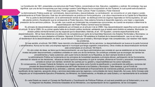 La Constitución de 1961, presentaba una estructura del Poder Público, concentrada en tres: Ejecutivo, Legislativo y Judicial. Sin embargo, hay que
significar, que una de las innovaciones que trajo consigo nuestra Carta Magna fue la incorporación de dos Poderes, lo cual quedó estructurada en:
Poder Ejecutivo, Poder Legislativo, Poder Judicial, Poder Ciudadano, Poder Electoral
La Administración Pública puede ser: centralizada, desconcentrada y descentralizada. La centralización se concentra en un solo órgano o poder,
generalmente es el Poder Ejecutivo. Este tipo de administración se practica en forma jerárquica y se ubica mayormente en la Capital de la República.
Por su parte la descentralización, es la administración donde el poder se distribuye entre los órganos regionales en forma equitativa, sin que
ello pierda control y fiscalización que le corresponde al Poder Ejecutivo. Este sistema fomenta el desarrollo regional y una mejor y organizada
prestación de los servicios públicos. Es por ello, que cuando se contemplan las competencias concurrentes, es cuando se empieza a determinar la
descentralización del Poder Público Central hacia los Estados.
EL principio de descentralización está establecido por el Estado en el artículo 4 de la CRBV. Hay descentralización específica como por ejemplo
el artículo 16 de la CRBV. En su primer aparte habla de la división político territorial, señalando que el estado será dividido en estados, Municipios. La
división político territorial tendrá una ley especial que la desarrollará. Además, el art. 157 Ejusdem, comenta específicamente de la
descentralización. Allí se hace referencia a la atribución de competencia por parte de la Asamblea Nacional a los Estados Territoriales y Municipios. La
descentralización es para deslastrar al Estados Nacional. El Artículo 158 establece la finalidad de la descentralización que no es más que
el desideratum de la descentralización; es decir, que el Estado busque que el estado y Municipio tengan más competencias y así resolver más rápido
los problemas.
En ese sentido, el artículo 184 CRBV, hace mención a la descentralización de los servicios. La descentralización se busca en la parte funcional
y administrativa. Nunca se ha visto una empresa regional ni municipal que tenga cogestión (mecanismo). Otros niveles de descentralización territorial
está contemplado en el artículo 184 Nral 6.
En otro orden de ideas, se tiene que la desconcentración: es una figura administrativa que consiste en que se establezcan en los diversos
niveles del poder desconcentrado y establece unidades en cada uno de los territorios. Se constituye unidades que se encargan de tramitar los
procedimientos y hasta sustanciar, pero quien toma la decisión es la República, es decir siempre tendrá el control.
La administración Pública se fundamenta en los principios de honestidad (ajustada a principios éticos), participación de los funcionarios,
celeridad sin retardo en las decisiones, eficacia es dando oportuna respuesta a lo que le competa, eficiencia en función y actuación, transparencia,
consiste en actuar con claridad, rendición de cuentas por su gestión y responsabilidad por los actos realizados.
En consecuencia, el Consejo Federal de Gobierno, es el órgano que tiene como función la planificación y coordinación de políticas y acciones del
proceso de descentralización y transferencias del Poder Nacional a los Estados y Municipios. Cabe destacar, que el Fondo de
Compensación Interterritorial depende de su actividad, y además, está destinado al financiamiento de inversiones públicas, promoviendo el desarrollo
equilibrado de las regiones, apoyando obras y servicios esenciales para las regiones y comunidades de menor desarrollo. Así pues, dicho Consejo está
integrado por el Vicepresidente Ejecutivo (Presidente), los Ministros, los Gobernadores, un Alcalde por cada Estado y un representante de la sociedad
organizada.
En cada Estado se creará un Consejo de Planificación y Coordinación de Políticas Públicas, el cual será presidido por el Gobernador y a su vez
lo integrarán los Alcaldes, Directores Estadales de los Ministerios, una representación de los Legisladores, de los Concejales.
 