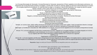 Los Concejos Municipales de Venezuela o Concejo Municipal en Venezuela, representan el Poder Legislativo de los Municipios autónomos. Los
integrantes del Concejo Municipal se llaman Concejales y cuando están reunidos en sesiones válidas se denomina Cámara Municipal, El número
de concejales depende de la población, En cada Municipio se elige un concejal por cada 20.000 habitantes, Son cargos de elección popular,
directa y secreta y duran cuatro años en sus funciones, pudiendo ser reelegidos.
Funciones: Emite acuerdos de cumplimiento obligatorio en su jurisdicción, que se llaman Ordenanzas.
Supervisan la gestión del alcalde.
Recibir anualmente el Informe de gestión del alcalde.
Declarar faltas graves del alcalde por omisión en sus deberes.
Regulan y controlan las actividades de los otros entes municipales. *Nombra al Contralor Municipal.
Aprueba el presupuesto municipal.
Aprueba cambios de nombre del municipio.
Autoriza concesiones de servicios públicos.
Aprueba planes de desarrollo municipal y urbanístico.
Autoriza las ausencias del alcalde.
También, en muchos casos, deben ratificar decisiones del alcalde para que éstas puedan tener validez. Cada Concejal tiene derecho a escoger
su personal, según lo que dispongan en sesión de Cámara y ajustados al Presupuesto Municipal.
Base legal: La Constitución venezolana de 1999 establece en su artículo 175 que la función legislativa en los municipios corresponde al Concejo
Municipal:
Artículo 175. La función legislativa del Municipio corresponde al Concejo, integrado por concejales elegidos o concejalas elegidas en la forma
establecida en esta Constitución, en el número y condiciones de elegibilidad que determine la ley.
La Ley Orgánica del Poder Público Municipal (LOPPM) establece en su artículo 92 lo siguiente:
CAPÍTULO III
Organización y funciones del Consejo Municipal:
Artículo 92.- La función legislativa del Municipio corresponde al Concejo integrado por los Concejales o Concejalas electos o electas en la forma
determinada en la Constitución y en la ley respectiva. También ejercerá el control político sobre los órganos ejecutivos del Poder Público
Municipal.
Requisitos: Según el artículo 93 de la misma ley los requisitos para ser concejal son:
Ser venezolano (por nacimiento o por naturalización)
Ser mayor de 21 años.
Haber residido por los menos 3 años en el municipio justo antes de la elección. (si se trata de municipios fronterizos los naturalizados
deberán haber residido por lo menos 10 años previos a la elección).
 