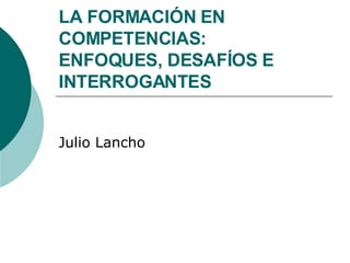 LA FORMACIÓN EN COMPETENCIAS:  ENFOQUES, DESAFÍOS E INTERROGANTES Julio Lancho 