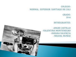 COLEGIO:
NORMAL SUPERIOR SANTIAGO DE CALI
GRADO:
10-6
INTREGRANTES:
-ANGIE CASTILLO
-VALENTINA MONTENEGRO
-DAYANA VALENCIA
- MIGUEL MUÑOZ
 