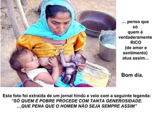Esta foto foi extraída de um jornal hindú e veio com a seguinte legenda: “ SÓ QUEM É POBRE PROCEDE COM TANTA GENEROSIDADE. … QUE PENA QUE O HOMEM NÃO SEJA SEMPRE ASSIM” …  penso que  só  quem é  verdaderamente  RICO (de amor e  sentimento)  atua assim… Bom dia. 