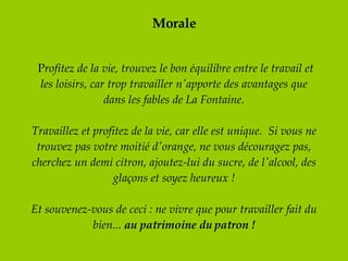Morale   P rofitez de la vie, trouvez le bon équilibre entre le travail et les loisirs, car trop travailler n'apporte des avantages que dans les fables de La Fontaine. Travaillez et profitez de la vie, car elle est unique.  Si vous ne trouvez pas votre moitié d'orange, ne vous découragez pas, cherchez un demi citron, ajoutez-lui du sucre, de l'alcool, des glaçons et soyez heureux !   Et souvenez-vous de ceci : ne vivre que pour travailler fait du bien...  au patrimoine du patron ! 