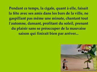 Pendant ce temps, la cigale, quant à elle, faisait la fête avec ses amis dans les bars de la ville, ne gaspillant pas même une minute, chantant tout l'automne, dansant, profitant du soleil, prenant du plaisir sans se préoccuper de la mauvaise saison qui finirait bien par arriver... 