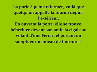 La porte à peine refermée, voilà que quelqu'un appelle la fourmi depuis l'extérieur. En ouvrant la porte, elle se trouve  héberluée devant son amie la cigale au volant d'une Ferrari et portant un somptueux manteau de fourrure !   