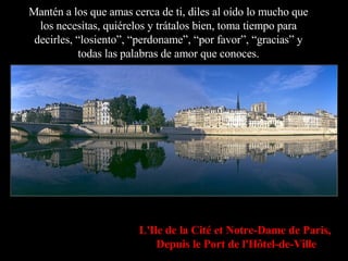 Mantén a los que amas cerca de ti, diles al oído lo mucho que los necesitas, quiérelos y trátalos bien, toma tiempo para decirles, “losiento”, “perdoname”, “por favor”, “gracias” y todas las palabras de amor que conoces. L'Ile de la Cité et Notre-Dame de Paris,   Depuis le Port de l'Hôtel-de-Ville 