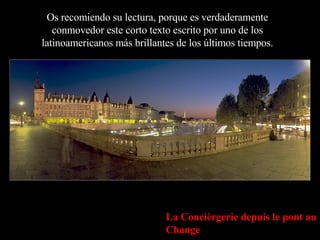 Os recomiendo su lectura, porque es verdaderamente conmovedor este corto texto escrito por uno de los latinoamericanos más brillantes de los últimos tiempos. La Concièrgerie depuis le pont au Change 