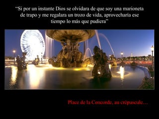 “ Si por un instante Dios se olvidara de que soy una marioneta de trapo y me regalara un trozo de vida, aprovecharía ese tiempo lo más que pudiera” Place de la Concorde, au crépuscule… 