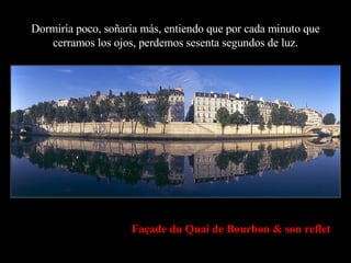 Dormiría poco, soñaría más, entiendo que por cada minuto que cerramos los ojos, perdemos sesenta segundos de luz. Façade du Quai de Bourbon & son reflet 
