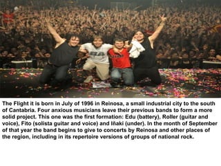 The Flight it is born in July of 1996 in Reinosa, a small industrial city to the south of Cantabria. Four anxious musicians leave their previous bands to form a more solid project. This one was the first formation: Edu (battery), Roller (guitar and voice), Fito (solista guitar and voice) and Iñaki (under). In the month of September of that year the band begins to give to concerts by Reinosa and other places of the region, including in its repertoire versions of groups of national rock. 