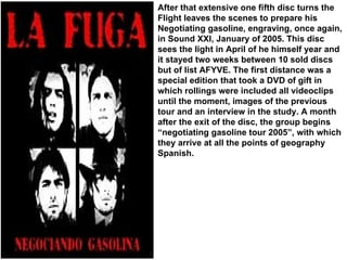After that extensive one fifth disc turns the Flight leaves the scenes to prepare his Negotiating gasoline, engraving, once again, in Sound XXI, January of 2005. This disc sees the light in April of he himself year and it stayed two weeks between 10 sold discs but of list AFYVE. The first distance was a special edition that took a DVD of gift in which rollings were included all videoclips until the moment, images of the previous tour and an interview in the study. A month after the exit of the disc, the group begins “negotiating gasoline tour 2005”, with which they arrive at all the points of geography Spanish. 