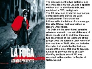 The disc was sent in two editions: one that included only the CD, and a special edition, that in addition to this one contained a DVD, in digipack The CD is formed by eleven new songs, composed some during the Latin American tour. This factor has influenced in the letters of some songs, like  Villa Misery , that was written in Rosary (Argentina). The DVD, on the other hand, contains whole an acoustic concert of the tour of Clear clouds and. In addition, there are two assemblies of the last tours of the group: 2006 the Spanish Latin American tour and tour of 2007. Also del includes the video that would be the first one single of this disc:  Not only to breathe . Like all its previous discs of study,  Pending subjects  sound XXI was recorded in the studies, in Scatter of Galar. week.2 
