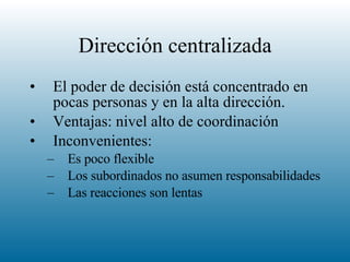 Dirección centralizada El poder de decisión está concentrado en pocas personas y en la alta dirección. Ventajas: nivel alto de coordinación Inconvenientes:  Es poco flexible Los subordinados no asumen responsabilidades Las reacciones son lentas 
