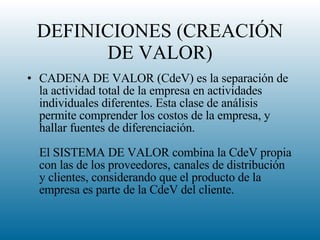 DEFINICIONES (CREACIÓN DE VALOR) CADENA DE VALOR (CdeV) es la separación de la actividad total de la empresa en actividades individuales diferentes. Esta clase de análisis permite comprender los costos de la empresa, y hallar fuentes de diferenciación.  El SISTEMA DE VALOR combina la CdeV propia con las de los proveedores, canales de distribución y clientes, considerando que el producto de la empresa es parte de la CdeV del cliente.  