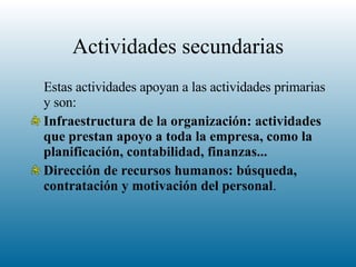 Actividades secundarias Estas actividades apoyan a las actividades primarias y son:  Infraestructura de la organización: actividades que prestan apoyo a toda la empresa, como la planificación, contabilidad, finanzas...  Dirección de recursos humanos: búsqueda, contratación y motivación del personal .  