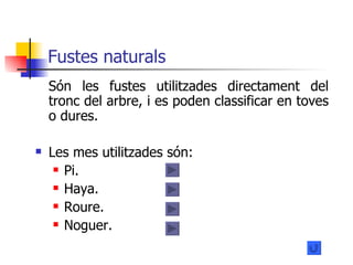Fustes naturals Són les fustes utilitzades directament del tronc del arbre, i es poden classificar en toves o dures. Les mes utilitzades són: Pi. Haya. Roure.  Noguer.  