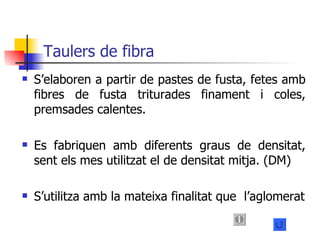 Taulers de fibra S’elaboren a partir de pastes de fusta, fetes amb fibres de fusta triturades finament i coles, premsades calentes. Es fabriquen amb diferents graus de densitat, sent els mes utilitzat el de densitat mitja. (DM) S’utilitza amb la mateixa finalitat que  l’aglomerat 