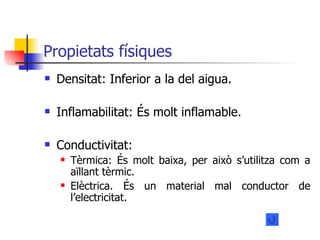 Propietats físiques Densitat: Inferior a la del aigua. Inflamabilitat: És molt inflamable. Conductivitat: Tèrmica: És molt baixa, per això s’utilitza com a aïllant tèrmic. Elèctrica. És un material mal conductor de l’electricitat. 