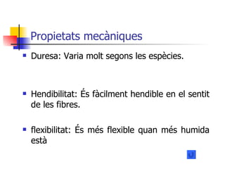 Propietats mecàniques Duresa: Varia molt segons les espècies. Hendibilitat: És fàcilment hendible en el sentit de les fibres. flexibilitat: És més flexible quan més humida està  