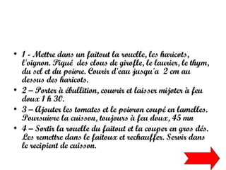 1 - Mettre dans un faitout la rouelle, les haricots, l'oignon. Piqué  des clous de girofle, le laurier, le thym, du sel et du poivre. Courir d'eau jusqu'a  2 cm au dessus des haricots.  2 – Porter à ébullition, couvrir et laisser mijoter à feu doux 1 h 30.  3 – Ajouter les tomates et le poivron coupé en lamelles. Poursuivre la cuisson, toujours à feu doux, 45 mn  4 – Sortir la rouelle du faitout et la couper en gros dés. Les remettre dans le faitoux et rechauffer. Servir dans le recipient de cuisson. 