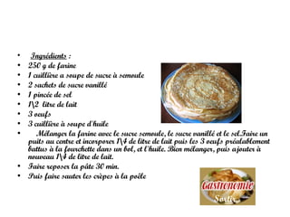 Ingrédients  : 250 g de farine 1 cuillière a soupe de sucre à semoule  2 sachets de sucre vanillé  1 pincée de sel  1\2  litre de lait 3 oeufs  3 cuillière à soupe d'huile  Mélanger la farine avec le sucre semoule, le sucre vanillé et le sel.Faire un puits au centre et incorporer 1\4 de litre de lait puis les 3 oeufs préalablement battus à la fourchette dans un bol, et l'huile.  Bien mélanger, puis ajouter à nouveau 1\4 de litre de lait.  Faire reposer la pâte 30 min.  Puis faire sauter les crèpes à la poêle  Sortir 