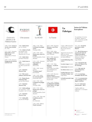 10:00 - 11:30 - Atelier
Lafabriquedespréjugés
racistes
Véronique Delille
11:00 - 12:00 - Atelier
Dessinerpourvaincreles
préjugés
Franck Dumouilla et David
Mazzolini
11:30 - 13:30 - Animation
Votreprénomen
calligraphie
Shinta Zenke
12:00 - 13:00 - Activité
culinaire
"Lespetitestoques"
Karin Rivollet
13:00 - 14:30 - Atelier
LescarnetsdeLieneke
Emmanuelle Wolff
13:30 - 15:00 - Atelier
Lafabriquedespréjugés
racistes
Véronique Delille
14:30 - 15:30 - Atelier
Dessinerpourvaincreles
préjugés
Franck Dumouilla et David
Mazzolini
15:30 - 17:00 - Table ronde
Lejudaïsmepourles
«nuls»
Eric Ackermann
17:30 - 18:30 - Dédicace
ClaudeLanzmann
10 27 avril 2016
Assisesdel’édition
francophone
La TunisieLa CICADL'îlot jeunesseCercle de la
Librairie et de
l'Edition Genève
10:00 - Atelierlecture
par Yves Schaefer
11:00 - AtelierLaFamily
par Deborah Tison
de l’atelier Le Petit
Montessori (de 3 à 6 ans)
12:00 - Atelierdessin
par Bruno Doutremer
13:00 - Atelierlectureet
chant
« Mon papa est un soleil »
par Johan Leynaud (dès 2
ans)
14:00 - Animation
MascotteLoup
14:30 - Miniconcert
ambianceamericana-slave
15:00 - Remiseduprix
Enfantaisie2016
par Jean-Marc Richard
15:30 - Animation
MascotteLoup
16:30 - Atelierjardinage
par l’association « J’aime
ma planète » (de 5 à 12 ans)
17:00 - Animation
MascotteLoup
17:30 - Atelierphilo
par Jean Paul Mongin
14:00 - 15:00 - LectureLa
voiedescoeursnomades
A.L. Host
15:15 - 16:15 - Animation
MatheKellerraconte
PabloNeruda
Marthe Keller et Vincent
Prezioso
16:30 - 17:30 - Animation
Inaugurationdunouveau
standduCercle
09:30 - 19:00 - Exposition
Résistance,tracesd'une
révolution
09:30 - 19:00 - Atelier
Céramique:LesMonstres
Imen Chetouane
09:30 - 19:00 - Exposition
Sfax,Capitaledela
Culturearabe2016
Sana Tamzini
12:00 - 13:30 - Débat
Résistance….tracesd’une
révolution
Salim Gribaâ, Sonia Kallel,
Aouatef Khadhraoui et
Mouna Jemal
14:30 - 15:30 - Rencontre
FaouziaZouariet
l’épreuve dudécentrement
Faouzia Zouari et Samia
Kassab-Charfi
15:30 - 16:30 - Conférence
LATRILOGIEAGRAIRE:
Leblé,l’olivier etlavigne
Ahlem Bousaâda
9:15 - 9:45 - Accueildes
participantsetpetit-
déjeuner
9:45 - Motdebienvenueet
ouverturedesAssisesde
l'éditionfrancophone
Isabelle Falconnier, Pascal
Schouwey et Madame
l'Ambassadeur Anne
Lugon-Moulin
10:00 - Etatdeslieuxdes
métiersdel'éditionàl'ère
dunumérique
11:15 - Quiapeurdu
grandméchantlivre
numérique?
13:30 - Lenumérique,
formidablerelaisdel'écrit
15:00 - Lacommunication
etlemarketingàl'èredu
digital:révolution!
Dès 16:30 - Rencontres
professionelles-salleL
Conférence dédiée aux
professionnels - sur inscription
seulement
L’espace 100% interactif et
participatif qui va vous en
faire voir de toutes les
couleurs !
Appartement de sept pièces
dédié aux activités
d’expression personnelle et
de création différente :
lesalon/bibliothèquebleu
(haïkus)
lacuisineorange(recettes)
leplacardgris(décoration)
lestoilettesnoires(secrets)
lasalledebainrose(selfies)
lachambred’enfant verte
(super-héros)
lachambreparentalerouge
(fantasmes)
«Le numérique et le secteur
de l’édition: panacée ou
enfer ? Le livre face aux défis
de la modernité ».
Programme sous réserve
de modifications.
 