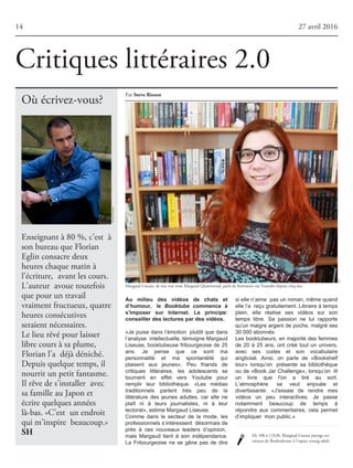 Où écrivez-vous?
Critiques littéraires 2.0
14 27 avril 2016
Par SteveRiesen
Enseignant à 80 %, c’est à
son bureau que Florian
Eglin consacre deux
heures chaque matin à
l’écriture, avant les cours.
L’auteur avoue toutefois
que pour un travail
vraiment fructueux, quatre
heures consécutives
seraient nécessaires.
Le lieu rêvé pour laisser
libre cours à sa plume,
Florian l’a déjà déniché.
Depuis quelque temps, il
nourrit un petit fantasme.
Il rêve de s’installer avec
sa famille au Japon et
écrire quelques années
là-bas. «C’est un endroit
qui m’inspire beaucoup.»
SH
Margaud Liseuse, de son vrai nom Margaud Quartenoud, parle de littérature sur Youtube depuis cinq ans.
De 10h à 11h30, Margaud Liseuse partage ses
astuces de Booktubeuse à l'espace young adult.
Au milieu des vidéos de chats et
d’humour, le Booktube commence à
s'imposer sur Internet. Le principe:
conseiller des lectures par des vidéos.
«Je puise dans l’émotion plutôt que dans
l’analyse intellectuelle,témoigneMargaud
Liseuse, booktubeuse fribourgeoise de 25
ans. Je pense que ce sont ma
personnalité et ma spontanéité qui
plaisent aux jeunes». Peu friands de
critiques littéraires, les adolescents se
tournent en effet vers Youtube pour
remplir leur bibliothèque. «Les médias
traditionnels parlent très peu de la
littérature des jeunes adultes, car elle ne
plaît ni à leurs journalistes, ni à leur
lectorat»,estimeMargaudLiseuse.
Comme dans le secteur de la mode, les
professionnelss’intéressent désormaisde
près à ces nouveaux leaders d’opinion,
mais Margaud tient à son indépendance.
La Fribourgeoise ne se gêne pas de dire
siellen’aime pasunroman,mêmequand
ellel’a reçugratuitement.Libraireàtemps
plein, elle réalise ses vidéos sur son
temps libre. Sa passion ne lui rapporte
qu'un maigre argent de poche, malgré ses
30000abonnés.
Les booktubeurs, en majorité des femmes
de 20 à 25 ans, ont créé tout un univers,
avec ses codes et son vocabulaire
anglicisé. Ainsi, on parle de «Bookshelf
tour» lorsqu’on présente sa bibliothèque
ou de «Book Jar Challenge», lorsqu’on lit
un livre que l'on a tiré au sort.
L’atmosphère se veut enjouée et
divertissante. «J'essaie de rendre mes
vidéos un peu interactives. Je passe
notamment beaucoup de temps à
répondre aux commentaires, cela permet
d’impliquer monpublic.»
DR
AnoukSchneider
 