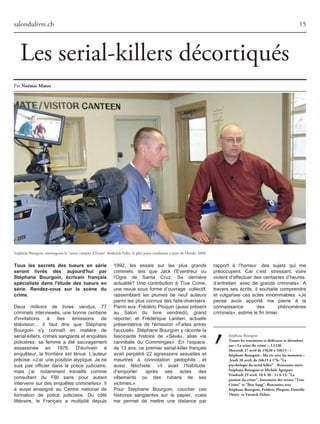 Stéphane Bourgoin
Touteslesrencontresetdédicacessedéroulent
sur«Lascèneducrime»,L1230.
Mercredi27avrilde15h30à16h15:«
StéphaneBourgoin:Mavieaveclesmonstres»
Jeudi28avril,de16h15à17h:"La
psychologieduserialkiller"-Rencontreentre
StéphaneBourgoinetMichèleAgrapart.
Vendredi29avril,10h30-11h15:"La
passionducrime",lancementdesrevues"True
Crime"et"BonSang".Rencontreavec
StéphaneBourgoin,FrédéricPloquin,Danielle
Thiéry etYannickDehée.
1992, les essais sur les plus grands
criminels, tels que Jack l'Eventreur ou
l'Ogre de Santa Cruz. Sa dernière
actualité? Une contribution à True Crime,
une revue sous forme d’ouvrage collectif,
rassemblant les plumes de neuf auteurs
parmi les plus connus des faits-diversiers.
Parmieux:FrédéricPloquin(aussiprésent
au Salon du livre vendredi), grand
reporter, et Frédérique Lantieri, actuelle
présentatrice de l'émission «Faites entrer
l'accusé». Stéphane Bourgoin y raconte la
fascinante histoire de «Sévé», alias «le
cannibale du Comminges». En l’espace
de 13 ans, ce premier serial-killer français
avait perpétré 22 agressions sexuelles et
meurtres à connotation pédophile… et
aussi fétichiste: «Il avait l’habitude
d’emporter après ses actes des
vêtements ou des rubans de ses
victimes.»
Pour Stéphane Bourgoin, coucher ces
histoires sanglantes sur le papier, «cela
me permet de mettre une distance par
salondulivre.ch 15
Par NoémieMatos
Stéphane Bourgoin, interrogeant le "tueur vampire d'Eustis" Roderick Feller, le plus jeune condamné à mort de Floride, 2008.
Tous les secrets des tueurs en série
seront livrés dès aujourd'hui par
Stéphane Bourgoin, écrivain français
spécialiste dans l'étude des tueurs en
série. Rendez-vous sur la scène du
crime.
Deux millions de livres vendus, 77
criminels interviewés, une bonne centaine
d'invitations à des émissions de
télévision... Il faut dire que Stéphane
Bourgoin s'y connaît en matière de
serial-killers,crimessanglantsetenquêtes
policières: sa femme a été sauvagement
assassinée en 1976. D'écrivain à
enquêteur, la frontière est ténue. L'auteur
précise:«J’ai unepositionatypique.Jene
suis pas officier dans la police judiciaire,
mais j’ai notamment travaillé comme
consultant du FBI sans pour autant
intervenir sur des enquêtes criminelles». Il
a aussi enseigné au Centre national de
formation de police judiciaire. Du côté
littéraire, le Français a multiplié depuis
rapport à l’horreur des sujets qui me
préoccupent. Car c’est stressant, voire
violent d'effectuer des centaines d’heures
d’entretien avec de grands criminels». A
travers ses écrits, il souhaite comprendre
et vulgariser ces actes innommables. «Je
pense avoir apporté ma pierre à la
connaissance des phénomènes
criminels»,estimelefinlimier.
Les serial-killers décortiqués
 