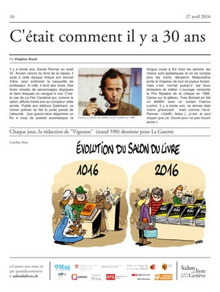16 27 avril 2016
Chaque jour, la rédaction de "Vigousse" (stand 590) dessinne pour La Gazette
C'était comment il y a 30 ans
Caroline Rutz
Il y a trente ans, Daniel Pennac en avait
42. Ancien cancre du fond de la classe, il
avait à cette époque troqué son bonnet
d’âne pour endosser la casquette de
professeur. A côté, il écrit des livres. Des
livres remplis de personnages atypiques
et dans lesquels on navigue à vue. C’est
le cas de La Fée Carabine qui, comme le
salon,affichetrenteansaucompteurcette
année. Publié aux éditions Gallimard, ce
roman policier se fait le porte parole de
l’absurde. Une grand-mère dégomme un
flic à coup de pistolet automatique, la
drogue coule à flot chez les seniors, les
chiens sont épileptiques et on ne compte
plus les morts. Benjamin Malaussène
porte le chapeau de tout ce joyeux foutoir,
mais c’est normal puisqu’il est bouc
émissaire de métier. L’ouvrage remporte
le Prix Mystère de la critique en 1988.
Cerise sur le gâteau, Yves Boisset en fait
un téléfilm avec un certain Fabrice
Luchini. Il y a trente ans, ce dernier était
moins grisonnant, mais comme l’écrit
Pennac: «Vieillir, hélas […]c’est le seul
moyen que j’ai trouvé pour ne pas mourir
jeune.»
Luchini à l'affiche du téléfilm La fee Carabine en 1988
Par DelphineRiand
 
