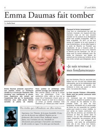 4 27 avril 2016
Des étoiles qui s'effondrent sur elles-mêmes
Supernova, c’est l’histoire de la jeune Annabelle, 16 ans,
qui rêve de devenir une célébrité. Repérée par un
producteur, elle s'envole à Paris. Auditions, séances
photo, tout s'enchaîne très vite. Annabelle est
sélectionnée pour participer à Starcatcher, une émission
de télé-crochet en vogue. C'est alors que tout bascule.
«Je suis revenue à
mes fondamentaux»
Emma Daumas présente aujourd’hui
son premier roman. La chanteuse
révélée il y a 14 ans par l’émission Star
Academy sort maintenant la plume.
Avec Supernova, elle revient sur
l'expérience télé qui l'a bouleversée.
Interview avec cette jeune femme
sensible et pleine de charme.
Vous publiez ce printemps votre
premier ouvrage, que ressentez-vous?
Mon premier réflexe a été de le ranger
dans ma bibliothèque. C’est une
satisfaction d’être allée au bout de ce
projet. On a l’impression d’avoir gravi un
sommet. Quand on vient de la chanson,
un roman ça semble ambitieux mais
finalement, j’ai réalisé que c’était naturel.
Pourquoi la forme romanesque?
C'est tout un cheminement qui part de
l’écriture musicale. J’ai toujours écrit des
chansons mais je me suis souvent
reposée sur les auteurs et je développais
plutôt mes qualités d’interprète. Mais le
texte m’appelait. En 2011, je me suis
remise en question et je suis revenue à
mesfondamentaux.Jesuisalléefrapperà
la porte de Maxime Le Forestier que
j’appréciais et qui a toujours posé un
regardbienveillantsurmoi.Ilm’a redonné
la flamme qui me manquait. J’ai fait un
stage avec lui durant quelques mois. De
textes de chansons, aux fables, en
passantparlescontespourenfants,jeme
suis rendu compte que j’élargissais peu à
peumonterritoire.Puisj’ai rencontrémon
éditeur qui m’a dit que mon histoire était
intéressante, que la sur-médiatisation était
un réel phénomène de société. J’ai
tendance à croire que quand on lâche
prise,ilsepassedeschoses.
Le livre raconte l’histoire d'Annabelle.
Quels sont les points communs entre
vous et elle?
J’ai remarqué que de nombreuses
personnes se posaient la question (rires).
J’ai essayé de me détacher le plus
possible d’elle, et donc de mon
expérience. Annabelle est un personnage
de fiction qui me ressemble sur certains
points pour rendre le roman crédible. Je
suis partie de bases communes: une
jeune fille de province, qui enchaîne les
concours et rêve de percer dans la
chanson. Ce qui était intéressant après
c’était d’exacerber les processus, de les
exagérer. Il y a une ambiguïté que
j’assume, une sorte de schizophrénie
entre elle et moi. Dans mon histoire,
Annabelle devient Bella. Il s’agit d’un
Par AmélieRossé
Emma Daumas fait tomber
 