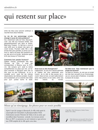 Mieux qu'un témoignage, des photos pour un avenir possible
salondulivre.ch
entre les deux pour pouvoir continuer à
raconterleursdeuxhistoires.
La vie de vos personnage a-t-elle
changé à cause de votre présence?
Oui, notamment celle de Yulia. Slavutych,
c’est une ville aux horizons limités, tant
géographiquement que dans le temps.
Mais pour l’instant, il y fait bon y vivre et
cela suffit pour la plupart des gens qui
vivent là-bas. Pourtant cette fille a des
envies bien plus grandes; je pense que ce
livre l’a aidé à se poser des questions sur
qui elle est et ce qu’elle deviendra après
lafindestravauxàTchernobyl.
Comment s’est passée l’écriture?
Gaëtan Vannay connaissait très bien
l’Europe de l’Est, il avait été
correspondant à Moscou pour la RTS.
J’ai vite compris qu’il avait la même
compréhension du pays que moi. Je l’ai
donc emmené à Slavutych sans rien lui
dire, pour ne pas l’influencer, et on a
constaté qu’on avait fait les mêmes
observations,lesmêmesconstats.Apartir
de là seulement, je lui ai donné mes notes
pour qu’il puisse écrire le texte.
Avez-vous eu des divergences?
Légèrement. Je suis d'un naturel optimiste
et Gaëtan est plus pessimiste pour
l’avenir de la ville et des jeunes qui y
vivent. Dans le livre, on sent cette tension
entre mes photos et son texte, entre nos
deux visions du monde.
Qu’allez-vous faire maintenant que le
projet est terminé?
Je reste en Ukraine. Je vois que ce projet
est très bien accueilli et ça m’encourage
car j’ai encore plein d’histoires à raconter
àproposdecepays.
qui restent sur place»
7
Après 3 ans de voyages à Slavutych, la ville créée après la
catastrophe de Chernobyl, le photojournaliste Niels
Ackermann raconte l'histoire de Yulia et de ses amis, qui
travaillent dans l’ancienne centrale. Les travaux seront
finis en 2017, et personne ne sait vraiment ce qui arrivera
aux 2500 emplois de la ville après cette date.
Niels Ackermann sera mercredi à 14h sur la scène
philo. Il sera aussi présent vendredi et samedi.
©NielsAckermann/Lundi13
L'Ange Blanc, Niels Ackermann et Gaëtan Vannay,
Editions Noir et Blanc
 