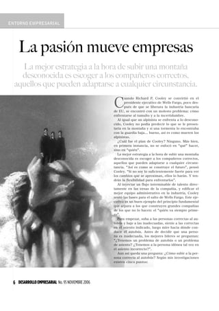 6 DESARROLLOEMPRESARIAL No. 95 NOVIEMBRE 2006
C
uando Richard P. Cooley se convirtió en el
presidente ejecutivo de Wells Fargo, poco des-
pués de que se liberara la industria bancaria
de EU, se encontró con un molesto problema: cómo
enfrentarse al tumulto y a la incertidumbre.
Al igual que un alpinista se enfrenta a lo descono-
cido, Cooley no podía predecir lo que se le presen-
taría en la montaña y si una tormenta lo encontraba
con la guardia baja... bueno, así es como mueren los
alpinistas.
¿Cuál fue el plan de Cooley? Ninguno. Más bien,
en primera instancia, no se enfocó en qué hacer,
sino en quién .
La mejor estrategia a la hora de subir una montaña
desconocida es escoger a los compañeros correctos,
aquellos que pueden adaptarse a cualquier circuns-
tancia. Así es como se construye el futuro , pensó
Cooley. Si no soy lo suficientemente fuerte para ver
los cambios que se aproximan, ellos lo harán. Y ten-
drán la flexibilidad para enfrentarlos .
Al inyectar un flujo interminable de talento direc-
tamente en las venas de la compañía, y edificar el
mejor equipo administrativo en la industria, Cooley
sentó las bases para el salto de Wells Fargo. Este eje-
cutivo es un buen ejemplo del principio fundamental
que separa a los que construyen grandes compañías
de los que no lo hacen: el quién va siempre prime-
ro .
Para empezar, suba a las personas correctas al au-
tobús y baje a las inadecuadas, siente a las correctas
en el asiento indicado, luego mire hacia dónde con-
ducir el autobús. Antes de decidir que una perso-
na es inadecuada, los mejores líderes se preguntan:
¿Tenemos un problema de autobús o un problema
de asiento? ¿Tenemos a la persona idónea tal vez en
el asiento incorrecto? .
Aun así queda una pregunta: ¿Cómo subir a la per-
sona correcta al autobús? Según mis investigaciones
existen cinco puntos:
La pasión mueve empresas
La mejor estrategia a la hora de subir una montaña
desconocida es escoger a los compañeros correctos,
aquellos que pueden adaptarse a cualquier circunstancia.
 