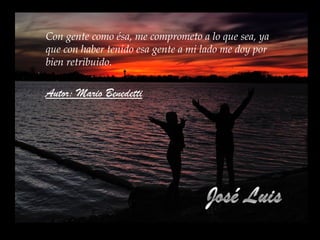 Me gusta la gente que, al aceptar sus errores,
se esfuerza genuinamente por no volver a
cometerlos.
Me gusta la gente capaz de criticarme
constructivamente y de frente, a éstos les
llamo mis amigos.
Me gusta la gente fiel y persistente, que no
desfallece cuando de alcanzar objetivos e
ideas se trata.
Con gente como ésa, me comprometo a lo que sea, ya
que con haber tenido esa gente a mi lado me doy por
bien retribuido.
Autor: Mario Benedetti
 