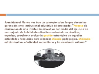 Juan Manuel Manes nos trae un concepto sobre lo que denomina gerenciamiento institucional educativo de este modo: " Proceso  de conducción de una institución educativa por medio del ejercicio de un conjunto de habilidades directivas orientadas a  planificar, organizar, coordinar y evaluar  la  gestión  estratégica de aquellas actividades necesarias para alcanzar  eficacia  pedagógica,  eficiencia  administrativa, efectividad comunitaria y trascendencia cultural." 