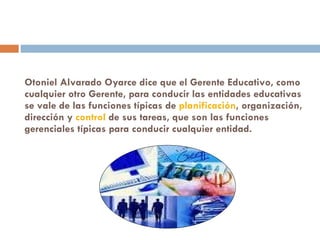 Otoniel Alvarado Oyarce dice que el Gerente Educativo, como cualquier otro Gerente, para conducir las entidades educativas se vale de las funciones típicas de  planificación , organización, dirección y  control  de sus tareas, que son las funciones gerenciales típicas para conducir cualquier entidad. 